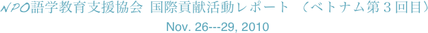 NPO語学教育支援協会 国際貢献活動レポート  (ベトナム第３回目)
Nov. 26---29, 2010 
